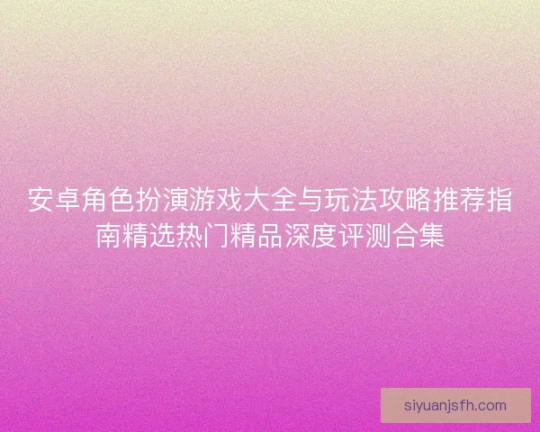 安卓角色扮演游戏大全与玩法攻略推荐指南精选热门精品深度评测合集