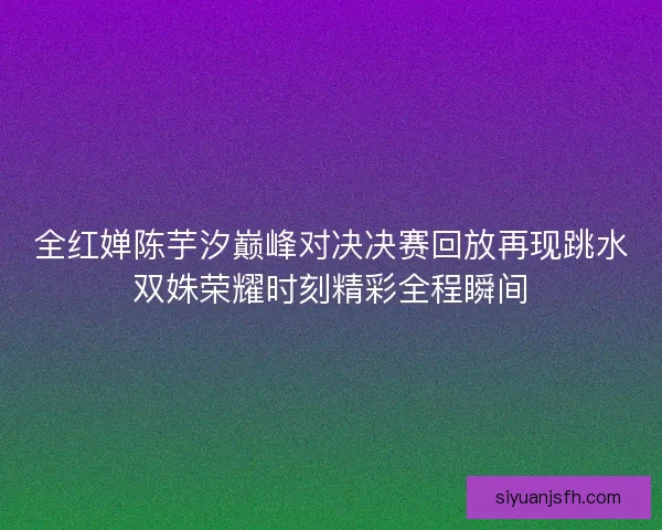 全红婵陈芋汐巅峰对决决赛回放再现跳水双姝荣耀时刻精彩全程瞬间