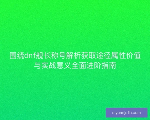 围绕dnf舰长称号解析获取途径属性价值与实战意义全面进阶指南